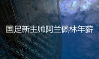 国足新主帅阿兰佩林年薪多少？曝佩林年薪超100万