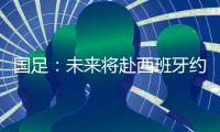 国足	：未来将赴西班牙约战拜仁曼联 备战亚预赛