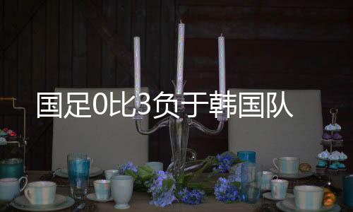 比负国足0比3负于韩国队