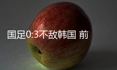 国足 0:3 不敌韩国队