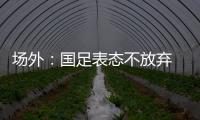 场外：国足表态不放弃 傅Bo高声呼喊抬起头来