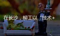 在长沙，柳工以“技术+生态”打出这几张“大牌”