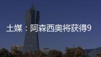 土媒：阿森西奥将获得900万欧年薪，费内巴切已为其找好住所