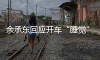 余承东回应开车“睡觉”：当时在看手机，平生第一次进公安局，第一次去自首