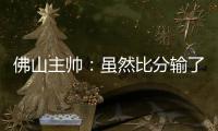 佛山主帅�：虽然比分输了，但比赛整体还是做得不错的