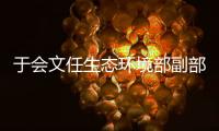 于会文任生态环境部副部长�，曾因金句频出登热搜