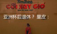 亚洲杯后退休
？ 里皮：可能会执教其他国家队