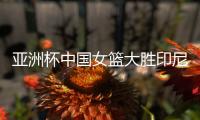 亚洲杯中国女篮大胜印尼队 宫鲁鸣�：首场比赛重在练兵