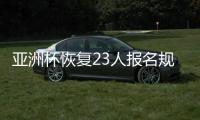 亚洲杯恢复23人报名规则 主帅圈定大名单