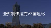 亚预赛伊拉克VS国足比赛结果