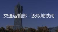 交通运输部：汲取地铁雨水倒灌事件教训 全力做好防汛救灾工作