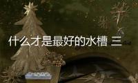什么才是最好的水槽 三个标准不可少