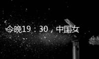 今晚19：30
，中国女篮VS澳大利亚女篮，中国队盼复仇避免连败