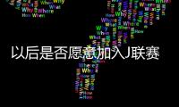 以后是否愿意加入J联赛？陈晋一：未来的事情留给未来