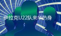 伊拉克U22队来华热身计划泡汤 U22国足另做安排