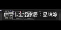 伊莱卡全铝家居
：品牌嫁接融合，跨界合作共赢