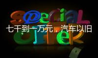七千到一万元，汽车以旧换新可享补贴
