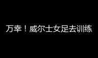 万幸
！威尔士女足去训练路上遭遇交通事故
，全队平安