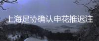 上海足协确认申花推迟注册 时间紧迫主场暂不搬迁