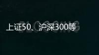 上证50
、沪深300等样本股今日起调整，指数代表性将进一步增强