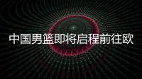 中国男篮即将启程前往欧洲拉练，7月16日与荷兰队进行热身赛
