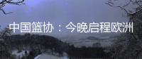 中国篮协：今晚启程欧洲拉练 将打4场热身赛 王浩然成唯一被裁球员
