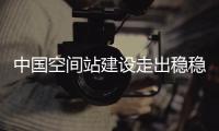 中国空间站建设走出稳稳第一步