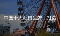 中国十大灶具品牌	：打造创新优势 刺激消费“神经”