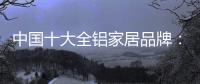 中国十大全铝家居品牌：卓越品牌

，匠心铸魂