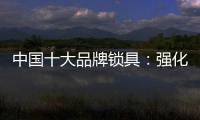 中国十大品牌锁具：强化专利意识 提高生产技术