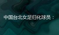 中国台北女足归化球员：我正在学中文；球队需向日本女足学习