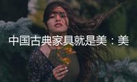 中国古典家具就是美�：美在艺术文化 美在历史底蕴