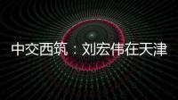 中交西筑：刘宏伟在天津开展系列商务活动