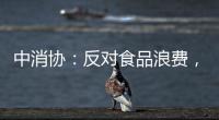 中消协�：反对食品浪费，抵制极端吃播
