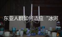 东亚人群如何适应“冰河时代”
？ 中国科学家解析遗传图谱和基因演化