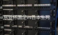 东亚杯国足vs日本生死战有变，久帅变阵
，央视直播，1