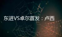 东进VS卓尔首发：卢西PK维森特 忻峰梅方齐首发