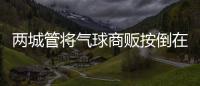 两城管将气球商贩按倒在地
？广东佛山发布情况说明