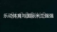 乐动体育与国际米兰强强联合，共同发力冲向巅峰