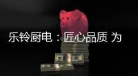 乐铃厨电�：匠心品质 为爱而生