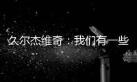 久尔杰维奇：我们有一些很好的时刻，但前场和前锋的联系不够好