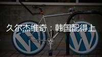 久尔杰维奇�：韩国配得上取胜；吾米提江打左后卫是因为球队伤病多