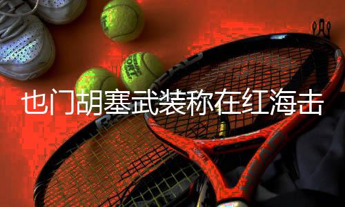 且胡塞武装海军多次警告无效