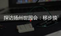 探访扬州世园会：移步换景感受世界园艺多彩魅力
