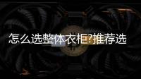 怎么选整体衣柜?推荐选中国十大品牌