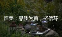 恒美
：品质为首，坚信环保才算完美