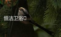 恒洁卫浴​领衔新国货创新营销
，筑造中国品牌标杆