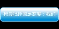杨晨批评国足态度	：我们队员穿的白的，裤衩脏没脏 看韩国队多拼