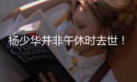 杨少华并非午休时去世！真实死因曝光更引众怒
，家属呼吁不要网暴