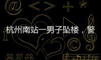 杭州南站一男子坠楼，警方通报，男子身份曝光�
，令人唏嘘